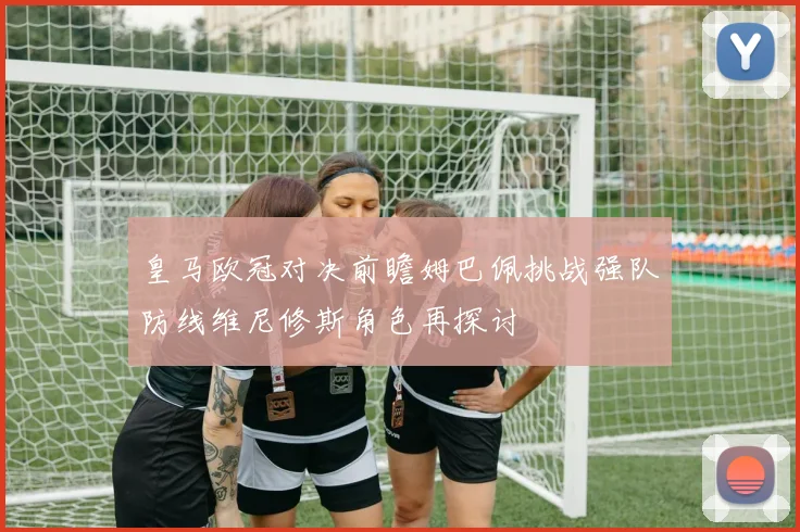 皇马欧冠对决前瞻姆巴佩挑战强队防线维尼修斯角色再探讨