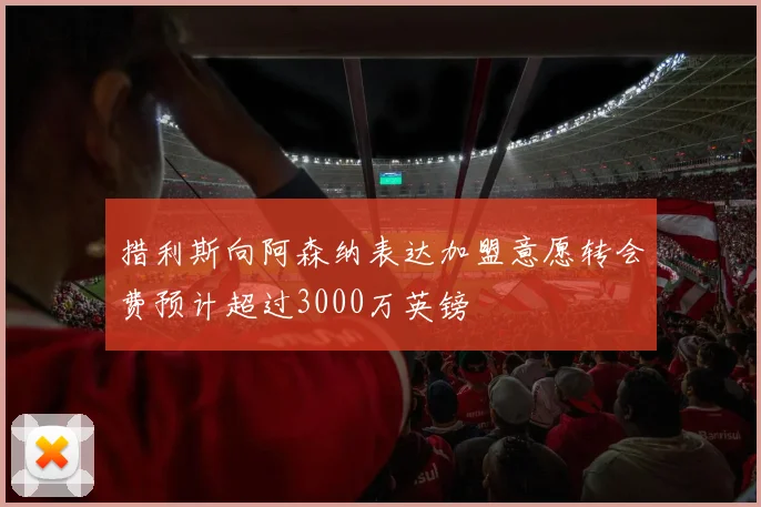 措利斯向阿森纳表达加盟意愿转会费预计超过3000万英镑