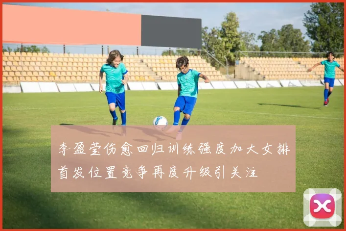 李盈莹伤愈回归训练强度加大女排首发位置竞争再度升级引关注